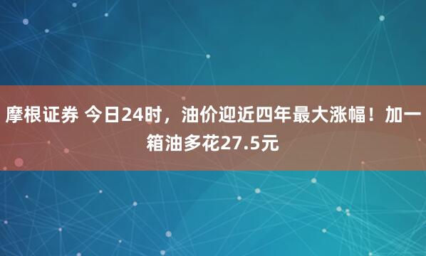 摩根证券 今日24时，油价迎近四年最大涨幅！加一箱油多花27.5元