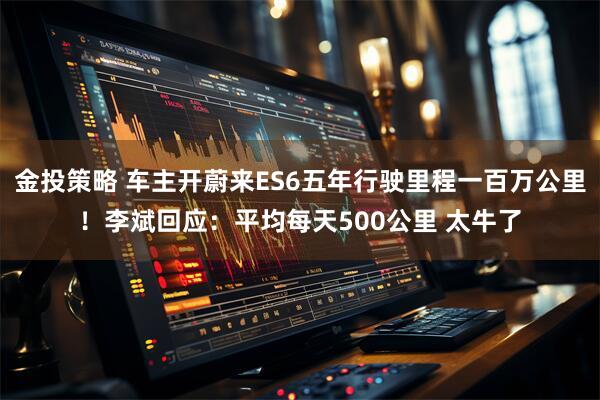 金投策略 车主开蔚来ES6五年行驶里程一百万公里！李斌回应：平均每天500公里 太牛了