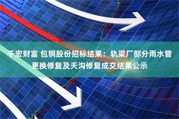 千宏财富 包钢股份招标结果：轨梁厂部分雨水管更换修复及天沟修复成交结果公示