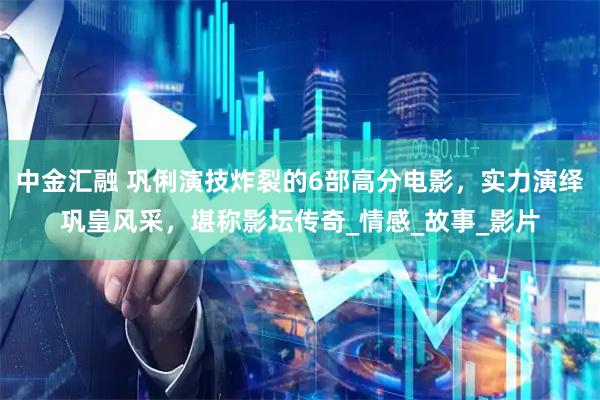 中金汇融 巩俐演技炸裂的6部高分电影，实力演绎巩皇风采，堪称影坛传奇_情感_故事_影片