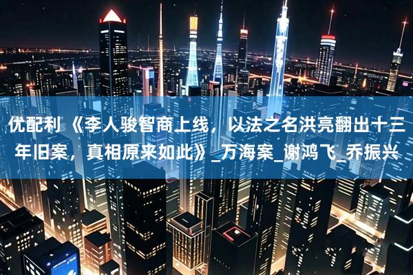 优配利 《李人骏智商上线，以法之名洪亮翻出十三年旧案，真相原来如此》_万海案_谢鸿飞_乔振兴