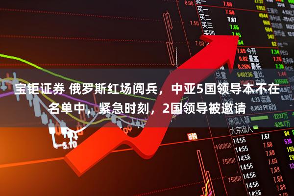 宝钜证券 俄罗斯红场阅兵，中亚5国领导本不在名单中，紧急时刻，2国领导被邀请