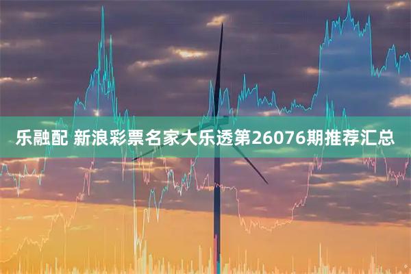 乐融配 新浪彩票名家大乐透第26076期推荐汇总